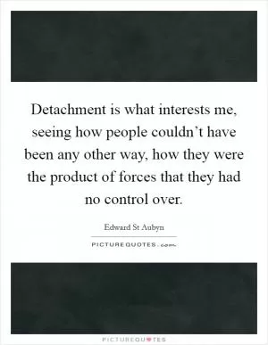 Detachment is what interests me, seeing how people couldn’t have been any other way, how they were the product of forces that they had no control over Picture Quote #1