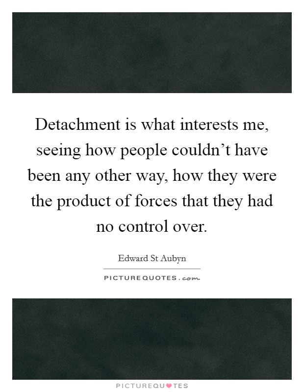 Detachment is what interests me, seeing how people couldn't have been any other way, how they were the product of forces that they had no control over. Picture Quote #1