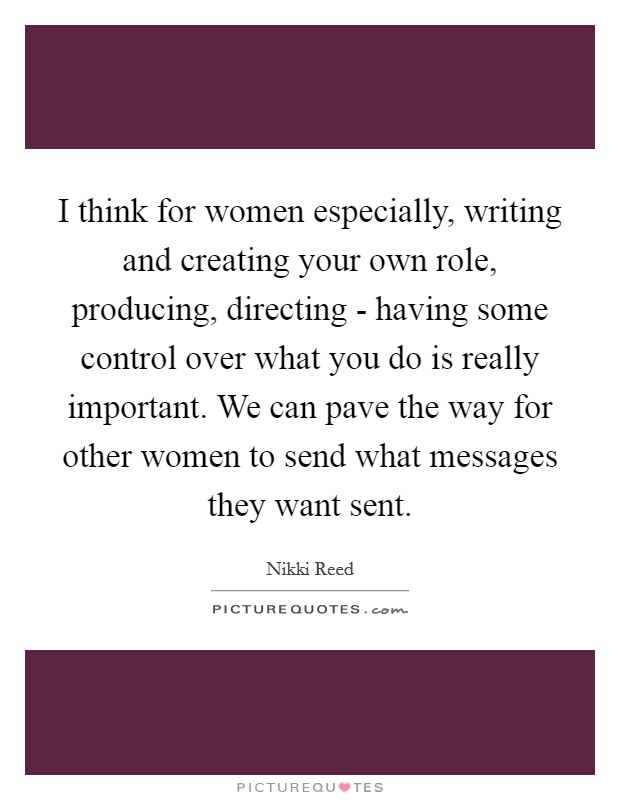 I think for women especially, writing and creating your own role, producing, directing - having some control over what you do is really important. We can pave the way for other women to send what messages they want sent. Picture Quote #1