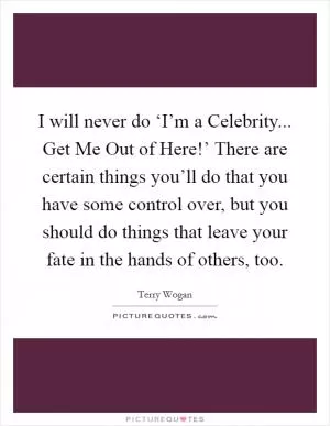 I will never do ‘I’m a Celebrity... Get Me Out of Here!’ There are certain things you’ll do that you have some control over, but you should do things that leave your fate in the hands of others, too Picture Quote #1