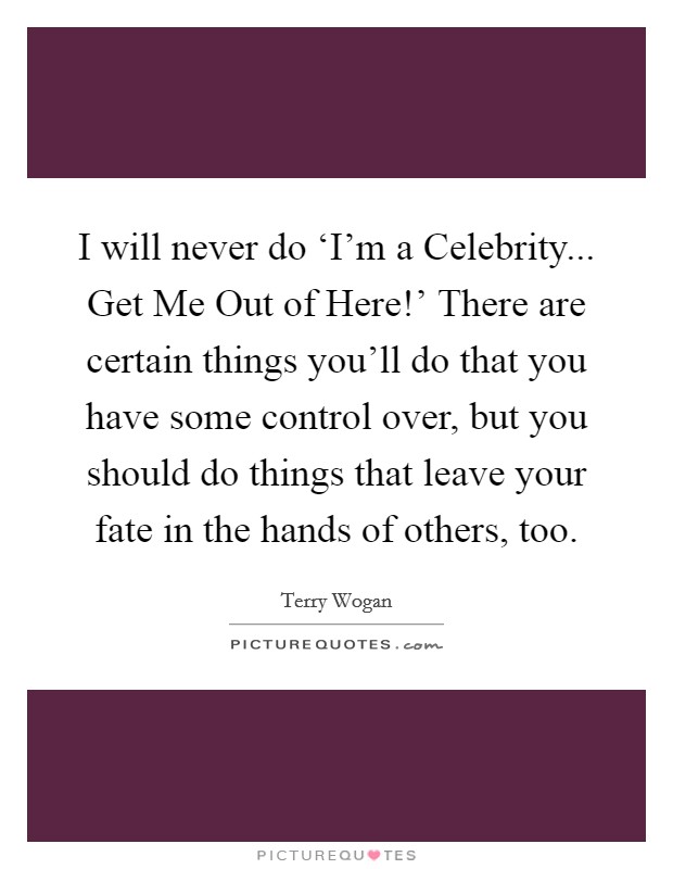 I will never do ‘I'm a Celebrity... Get Me Out of Here!' There are certain things you'll do that you have some control over, but you should do things that leave your fate in the hands of others, too. Picture Quote #1