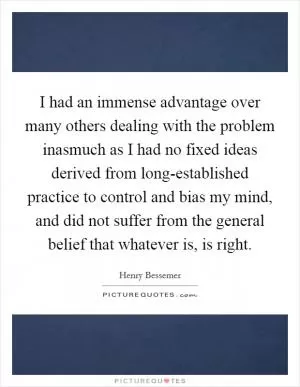 I had an immense advantage over many others dealing with the problem inasmuch as I had no fixed ideas derived from long-established practice to control and bias my mind, and did not suffer from the general belief that whatever is, is right Picture Quote #1