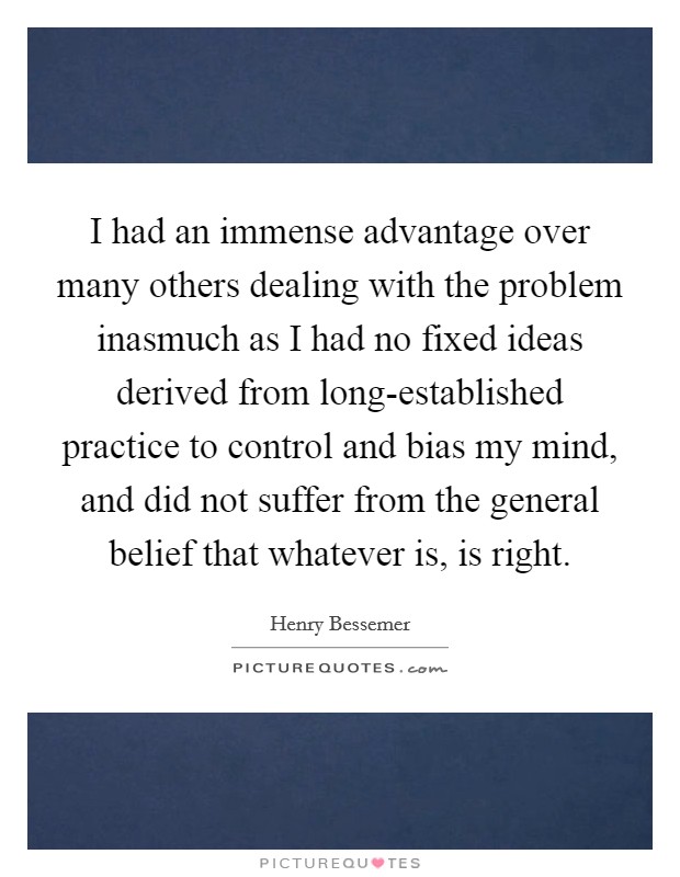 I had an immense advantage over many others dealing with the problem inasmuch as I had no fixed ideas derived from long-established practice to control and bias my mind, and did not suffer from the general belief that whatever is, is right. Picture Quote #1