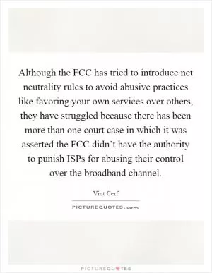 Although the FCC has tried to introduce net neutrality rules to avoid abusive practices like favoring your own services over others, they have struggled because there has been more than one court case in which it was asserted the FCC didn’t have the authority to punish ISPs for abusing their control over the broadband channel Picture Quote #1