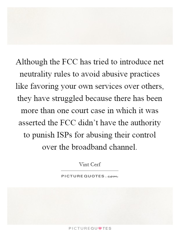 Although the FCC has tried to introduce net neutrality rules to avoid abusive practices like favoring your own services over others, they have struggled because there has been more than one court case in which it was asserted the FCC didn't have the authority to punish ISPs for abusing their control over the broadband channel. Picture Quote #1