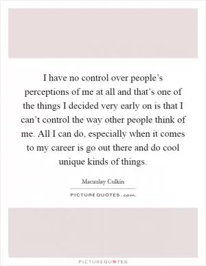 I have no control over people’s perceptions of me at all and that’s one of the things I decided very early on is that I can’t control the way other people think of me. All I can do, especially when it comes to my career is go out there and do cool unique kinds of things Picture Quote #1