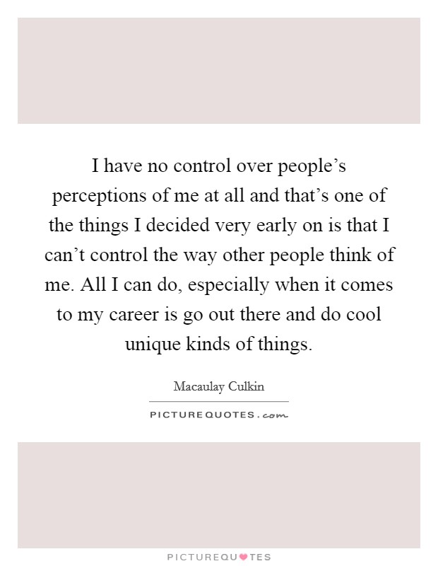 I have no control over people's perceptions of me at all and that's one of the things I decided very early on is that I can't control the way other people think of me. All I can do, especially when it comes to my career is go out there and do cool unique kinds of things. Picture Quote #1