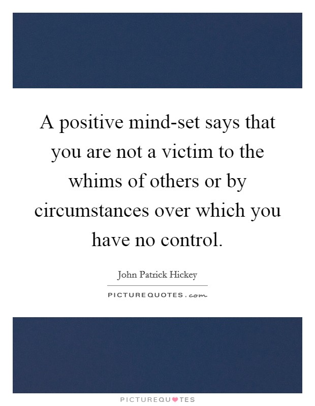 A positive mind-set says that you are not a victim to the whims of others or by circumstances over which you have no control. Picture Quote #1