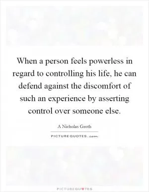 When a person feels powerless in regard to controlling his life, he can defend against the discomfort of such an experience by asserting control over someone else Picture Quote #1