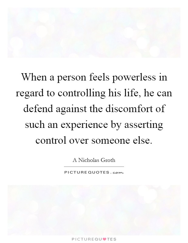 When a person feels powerless in regard to controlling his life, he can defend against the discomfort of such an experience by asserting control over someone else. Picture Quote #1