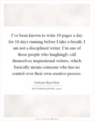 I’ve been known to write 10 pages a day for 10 days running before I take a breath. I am not a disciplined writer. I’m one of those people who laughingly call themselves inspirational writers, which basically means someone who has no control over their own creative process Picture Quote #1