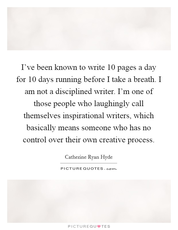 I've been known to write 10 pages a day for 10 days running before I take a breath. I am not a disciplined writer. I'm one of those people who laughingly call themselves inspirational writers, which basically means someone who has no control over their own creative process. Picture Quote #1