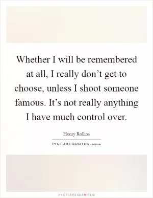 Whether I will be remembered at all, I really don’t get to choose, unless I shoot someone famous. It’s not really anything I have much control over Picture Quote #1