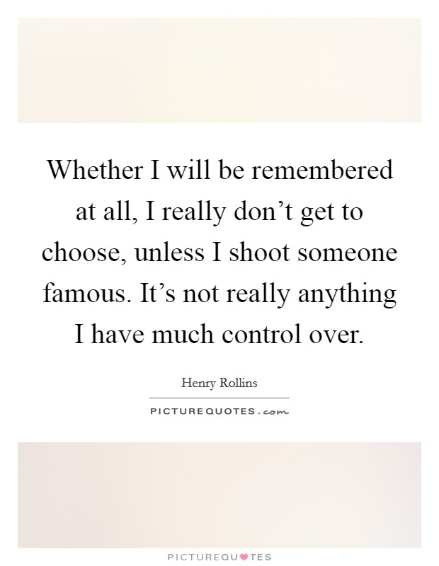 Whether I will be remembered at all, I really don't get to choose, unless I shoot someone famous. It's not really anything I have much control over. Picture Quote #1