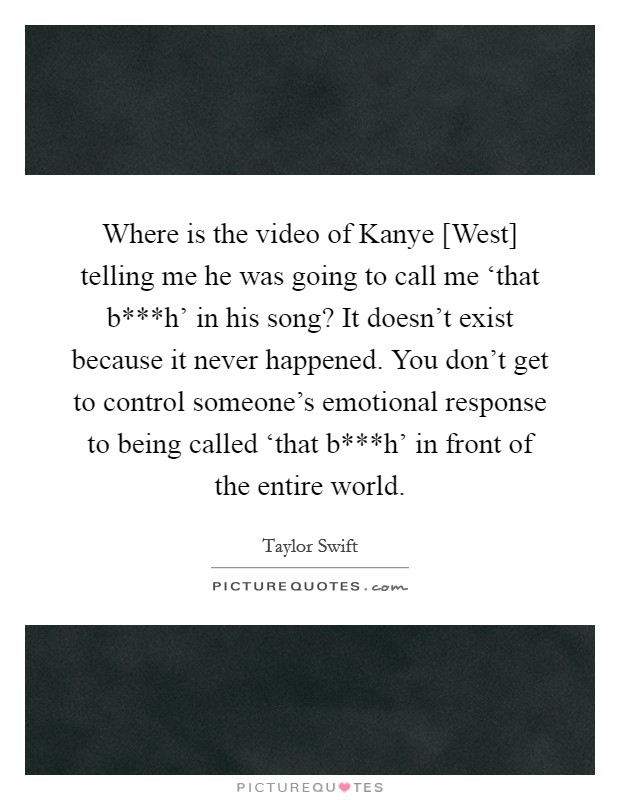Where is the video of Kanye [West] telling me he was going to call me ‘that b***h' in his song? It doesn't exist because it never happened. You don't get to control someone's emotional response to being called ‘that b***h' in front of the entire world. Picture Quote #1