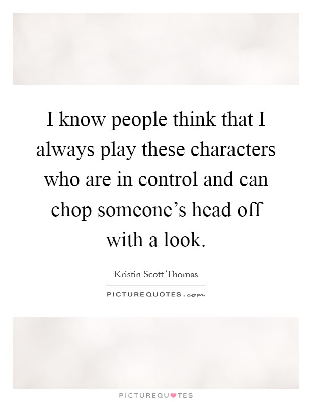 I know people think that I always play these characters who are in control and can chop someone's head off with a look. Picture Quote #1