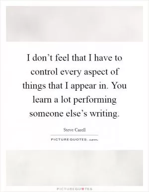 I don’t feel that I have to control every aspect of things that I appear in. You learn a lot performing someone else’s writing Picture Quote #1