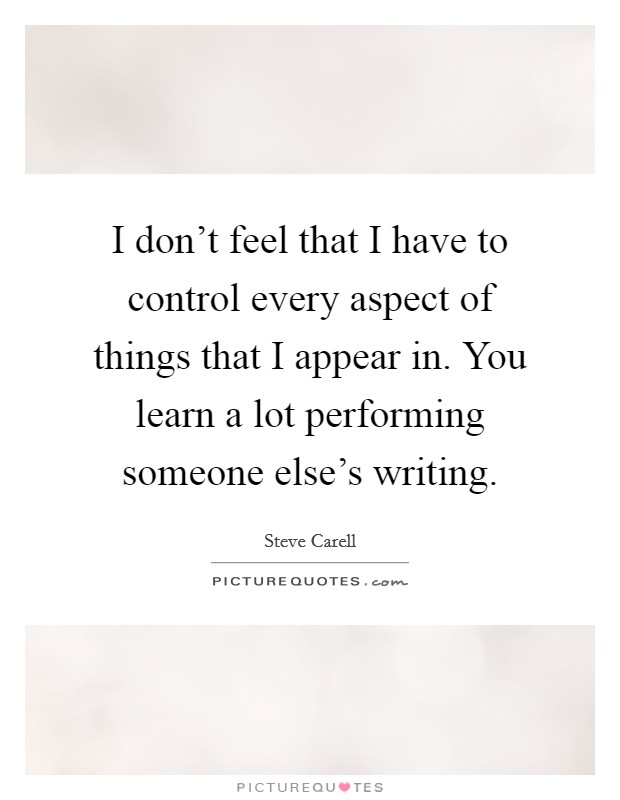 I don't feel that I have to control every aspect of things that I appear in. You learn a lot performing someone else's writing. Picture Quote #1
