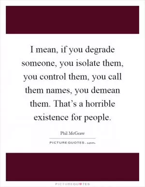 I mean, if you degrade someone, you isolate them, you control them, you call them names, you demean them. That’s a horrible existence for people Picture Quote #1