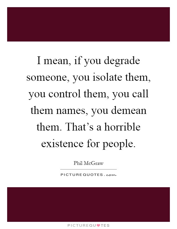 I mean, if you degrade someone, you isolate them, you control them, you call them names, you demean them. That's a horrible existence for people. Picture Quote #1