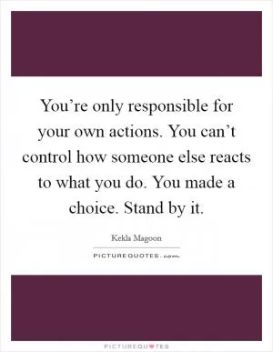 You’re only responsible for your own actions. You can’t control how someone else reacts to what you do. You made a choice. Stand by it Picture Quote #1