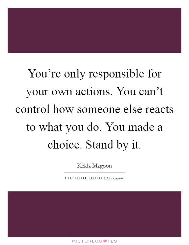You're only responsible for your own actions. You can't control how someone else reacts to what you do. You made a choice. Stand by it. Picture Quote #1