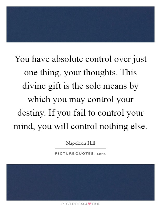 You have absolute control over just one thing, your thoughts. This divine gift is the sole means by which you may control your destiny. If you fail to control your mind, you will control nothing else. Picture Quote #1