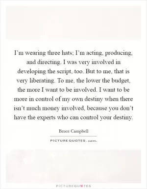 I’m wearing three hats; I’m acting, producing, and directing. I was very involved in developing the script, too. But to me, that is very liberating. To me, the lower the budget, the more I want to be involved. I want to be more in control of my own destiny when there isn’t much money involved, because you don’t have the experts who can control your destiny Picture Quote #1
