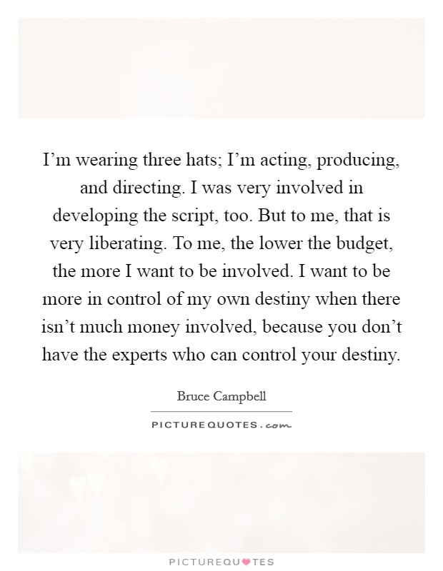I'm wearing three hats; I'm acting, producing, and directing. I was very involved in developing the script, too. But to me, that is very liberating. To me, the lower the budget, the more I want to be involved. I want to be more in control of my own destiny when there isn't much money involved, because you don't have the experts who can control your destiny. Picture Quote #1