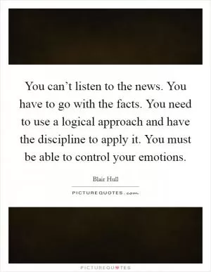 You can’t listen to the news. You have to go with the facts. You need to use a logical approach and have the discipline to apply it. You must be able to control your emotions Picture Quote #1