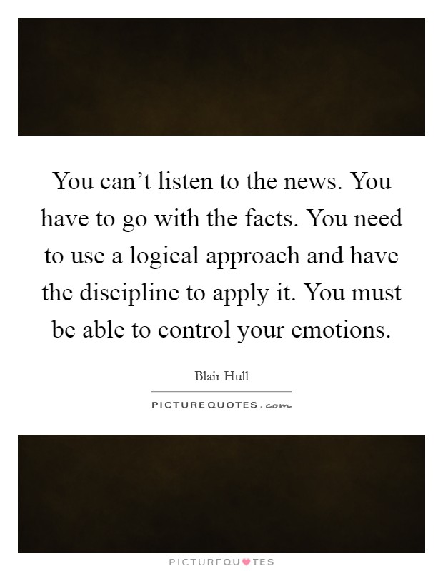 You can't listen to the news. You have to go with the facts. You need to use a logical approach and have the discipline to apply it. You must be able to control your emotions. Picture Quote #1