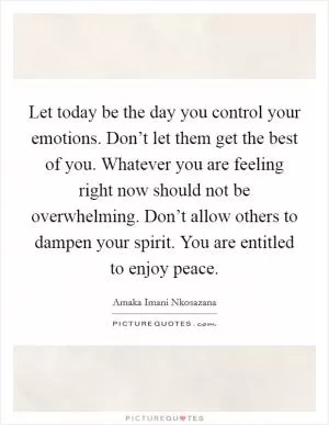 Let today be the day you control your emotions. Don’t let them get the best of you. Whatever you are feeling right now should not be overwhelming. Don’t allow others to dampen your spirit. You are entitled to enjoy peace Picture Quote #1