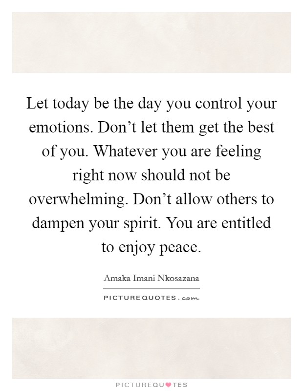 Let today be the day you control your emotions. Don't let them get the best of you. Whatever you are feeling right now should not be overwhelming. Don't allow others to dampen your spirit. You are entitled to enjoy peace. Picture Quote #1