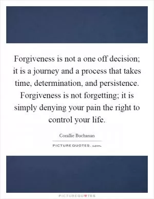 Forgiveness is not a one off decision; it is a journey and a process that takes time, determination, and persistence. Forgiveness is not forgetting; it is simply denying your pain the right to control your life Picture Quote #1