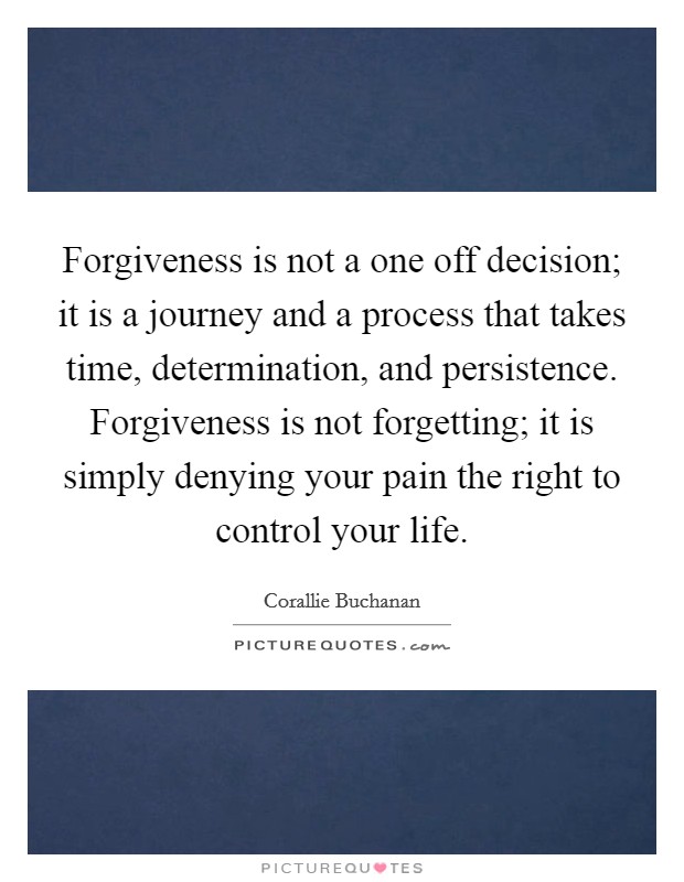 Forgiveness is not a one off decision; it is a journey and a process that takes time, determination, and persistence. Forgiveness is not forgetting; it is simply denying your pain the right to control your life. Picture Quote #1
