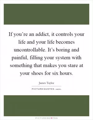 If you’re an addict, it controls your life and your life becomes uncontrollable. It’s boring and painful, filling your system with something that makes you stare at your shoes for six hours Picture Quote #1