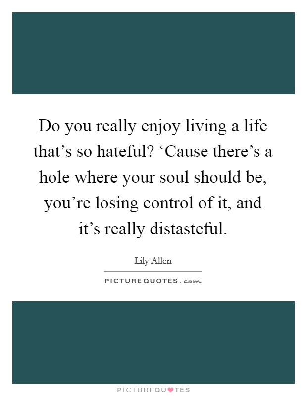 Do you really enjoy living a life that's so hateful? ‘Cause there's a hole where your soul should be, you're losing control of it, and it's really distasteful. Picture Quote #1