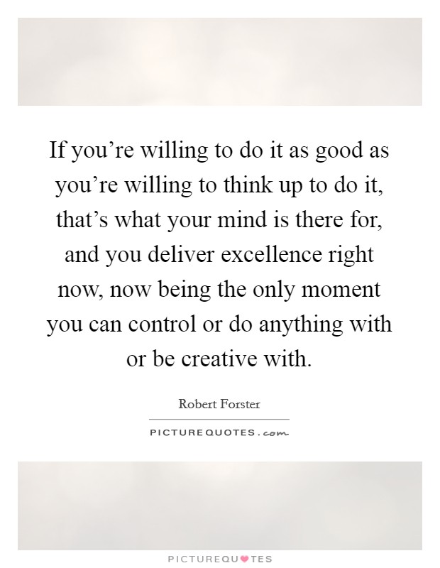 If you're willing to do it as good as you're willing to think up to do it, that's what your mind is there for, and you deliver excellence right now, now being the only moment you can control or do anything with or be creative with. Picture Quote #1