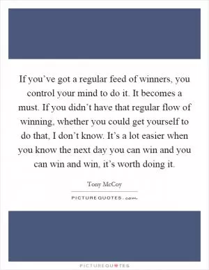 If you’ve got a regular feed of winners, you control your mind to do it. It becomes a must. If you didn’t have that regular flow of winning, whether you could get yourself to do that, I don’t know. It’s a lot easier when you know the next day you can win and you can win and win, it’s worth doing it Picture Quote #1