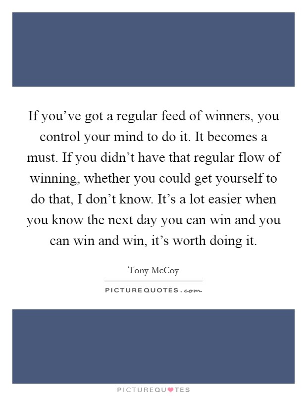 If you've got a regular feed of winners, you control your mind to do it. It becomes a must. If you didn't have that regular flow of winning, whether you could get yourself to do that, I don't know. It's a lot easier when you know the next day you can win and you can win and win, it's worth doing it. Picture Quote #1