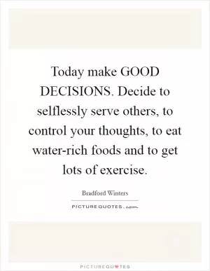 Today make GOOD DECISIONS. Decide to selflessly serve others, to control your thoughts, to eat water-rich foods and to get lots of exercise Picture Quote #1