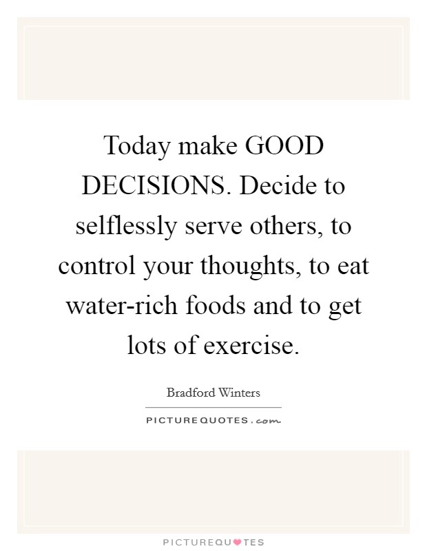 Today make GOOD DECISIONS. Decide to selflessly serve others, to control your thoughts, to eat water-rich foods and to get lots of exercise. Picture Quote #1