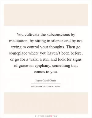 You cultivate the subconscious by meditation, by sitting in silence and by not trying to control your thoughts. Then go someplace where you haven’t been before, or go for a walk, a run, and look for signs of grace-an epiphany, something that comes to you Picture Quote #1