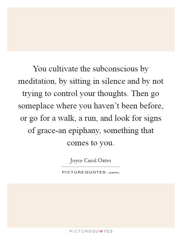 You cultivate the subconscious by meditation, by sitting in silence and by not trying to control your thoughts. Then go someplace where you haven't been before, or go for a walk, a run, and look for signs of grace-an epiphany, something that comes to you. Picture Quote #1