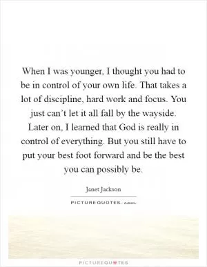 When I was younger, I thought you had to be in control of your own life. That takes a lot of discipline, hard work and focus. You just can’t let it all fall by the wayside. Later on, I learned that God is really in control of everything. But you still have to put your best foot forward and be the best you can possibly be Picture Quote #1