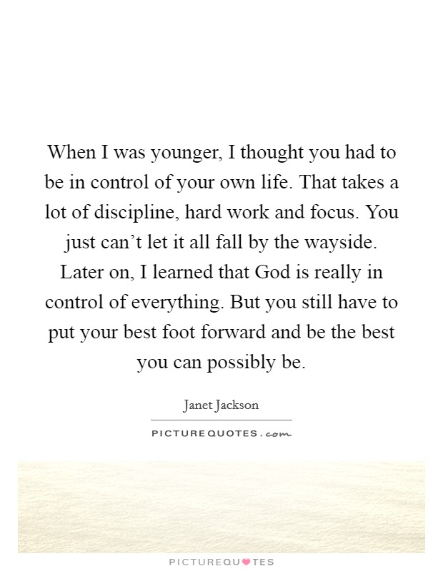 When I was younger, I thought you had to be in control of your own life. That takes a lot of discipline, hard work and focus. You just can’t let it all fall by the wayside. Later on, I learned that God is really in control of everything. But you still have to put your best foot forward and be the best you can possibly be Picture Quote #1