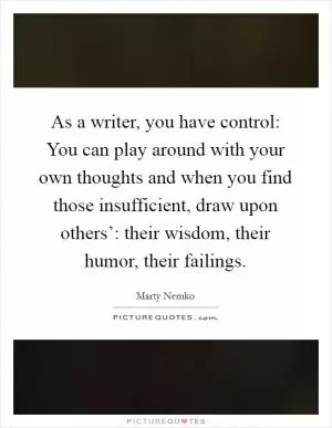 As a writer, you have control: You can play around with your own thoughts and when you find those insufficient, draw upon others’: their wisdom, their humor, their failings Picture Quote #1