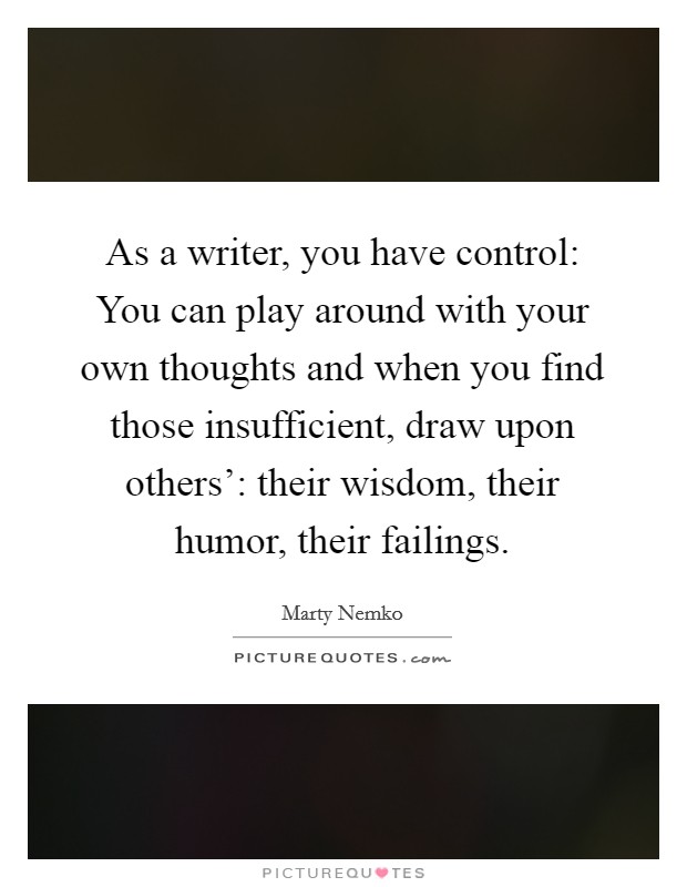 As a writer, you have control: You can play around with your own thoughts and when you find those insufficient, draw upon others': their wisdom, their humor, their failings. Picture Quote #1