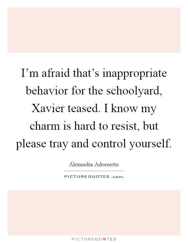 I'm afraid that's inappropriate behavior for the schoolyard, Xavier teased. I know my charm is hard to resist, but please tray and control yourself. Picture Quote #1