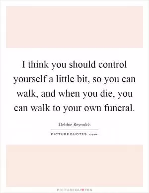 I think you should control yourself a little bit, so you can walk, and when you die, you can walk to your own funeral Picture Quote #1